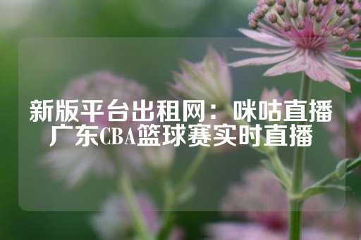 新版平台出租网：咪咕直播广东CBA篮球赛实时直播