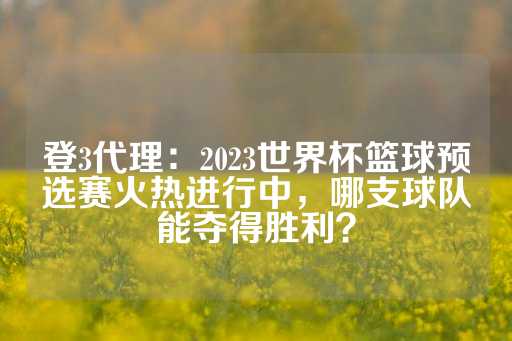 登3代理：2023世界杯篮球预选赛火热进行中，哪支球队能夺得胜利？-第1张图片-皇冠信用盘出租