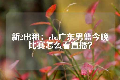 新2出租：cba广东男篮今晚比赛怎么看直播？-第1张图片-皇冠信用盘出租