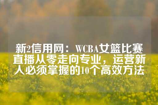 新2信用网：WCBA女篮比赛直播从零走向专业，运营新人必须掌握的10个高效方法