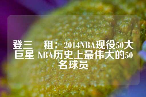 登三岀租：2014NBA现役50大巨星 NBA历史上最伟大的50名球员-第1张图片-皇冠信用盘出租