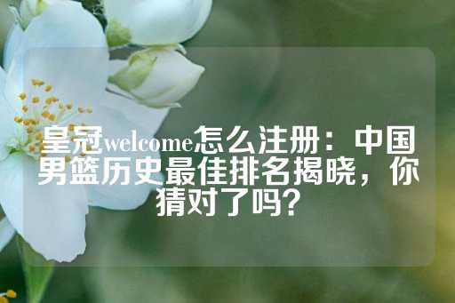 皇冠welcome怎么注册：中国男篮历史最佳排名揭晓，你猜对了吗？