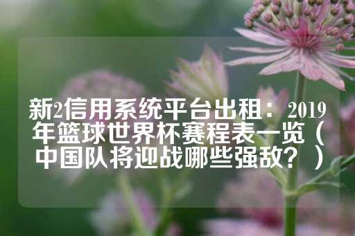 新2信用系统平台出租：2019年篮球世界杯赛程表一览（中国队将迎战哪些强敌？）-第1张图片-皇冠信用盘出租