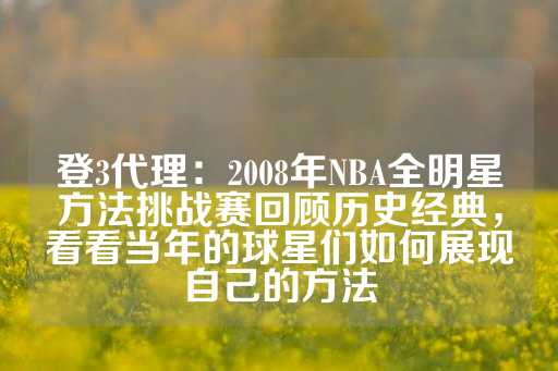 登3代理：2008年NBA全明星方法挑战赛回顾历史经典，看看当年的球星们如何展现自己的方法