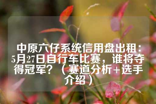 中原六仔系统信用盘出租：5月27日自行车比赛，谁将夺得冠军？（赛道分析+选手介绍）