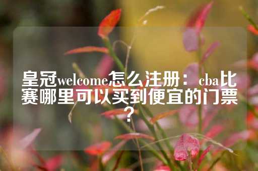 皇冠welcome怎么注册：cba比赛哪里可以买到便宜的门票？