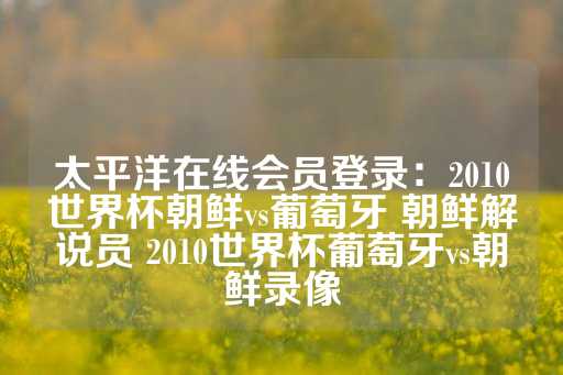 太平洋在线会员登录：2010世界杯朝鲜vs葡萄牙 朝鲜解说员 2010世界杯葡萄牙vs朝鲜录像