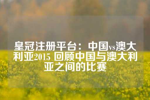 皇冠注册平台：中国vs澳大利亚2015 回顾中国与澳大利亚之间的比赛