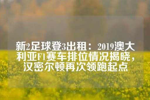 新2足球登3出租：2019澳大利亚F1赛车排位情况揭晓，汉密尔顿再次领跑起点