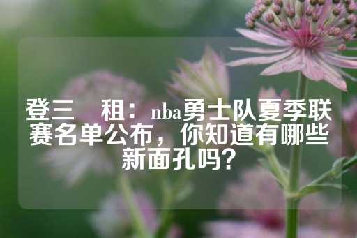 登三岀租：nba勇士队夏季联赛名单公布，你知道有哪些新面孔吗？