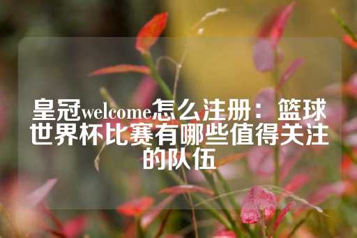 皇冠welcome怎么注册：篮球世界杯比赛有哪些值得关注的队伍