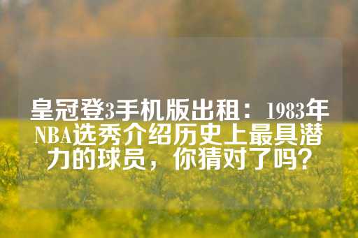 皇冠登3手机版出租：1983年NBA选秀介绍历史上最具潜力的球员，你猜对了吗？-第1张图片-皇冠信用盘出租