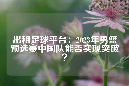 出租足球平台：2023年男篮预选赛中国队能否实现突破？