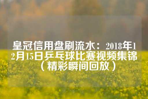 皇冠信用盘刷流水：2018年12月15日乒乓球比赛视频集锦（精彩瞬间回放）