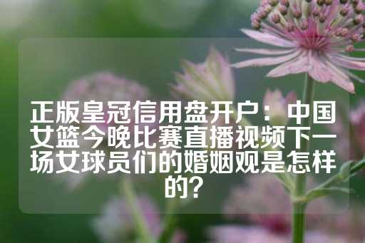 正版皇冠信用盘开户：中国女篮今晚比赛直播视频下一场女球员们的婚姻观是怎样的？