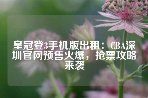 皇冠登3手机版出租：CBA深圳官网预售火爆，抢票攻略来袭-第1张图片-皇冠信用盘出租