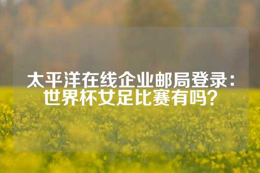 太平洋在线企业邮局登录：世界杯女足比赛有吗？