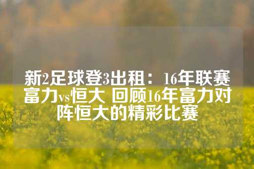 新2足球登3出租：16年联赛富力vs恒大 回顾16年富力对阵恒大的精彩比赛