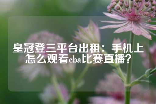 皇冠登三平台出租：手机上怎么观看cba比赛直播？