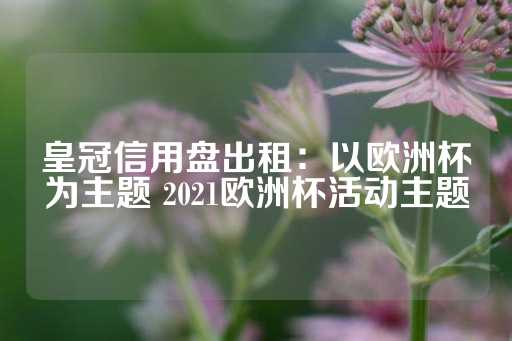 皇冠信用盘出租：以欧洲杯为主题 2021欧洲杯活动主题-第1张图片-皇冠信用盘出租