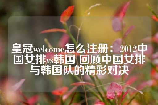 皇冠welcome怎么注册：2012中国女排vs韩国 回顾中国女排与韩国队的精彩对决