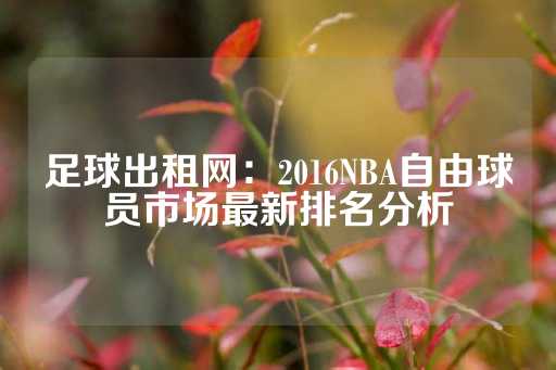 足球出租网：2016NBA自由球员市场最新排名分析