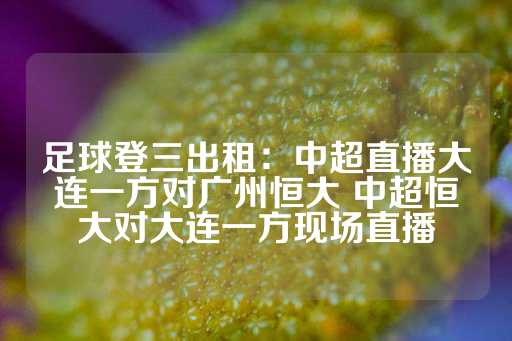 足球登三出租：中超直播大连一方对广州恒大 中超恒大对大连一方现场直播