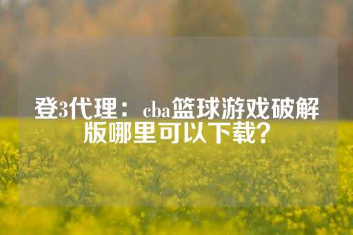 登3代理：cba篮球游戏破解版哪里可以下载？