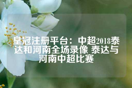 皇冠注册平台：中超2018泰达和河南全场录像 泰达与河南中超比赛