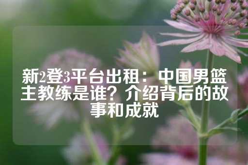 新2登3平台出租：中国男篮主教练是谁？介绍背后的故事和成就-第1张图片-皇冠信用盘出租