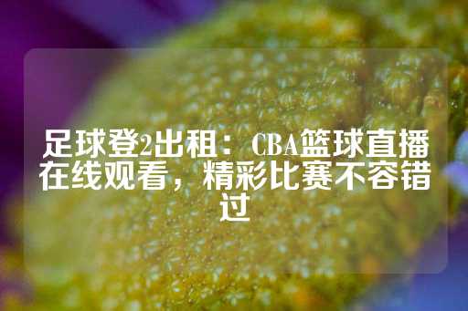 足球登2出租：CBA篮球直播在线观看，精彩比赛不容错过