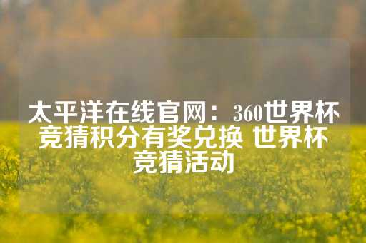 太平洋在线官网：360世界杯竞猜积分有奖兑换 世界杯竞猜活动