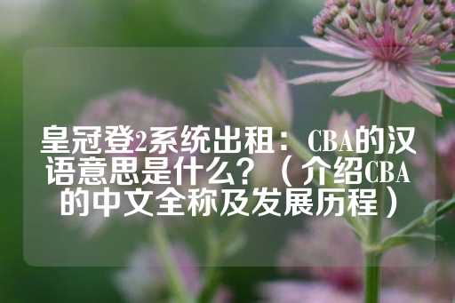 皇冠登2系统出租：CBA的汉语意思是什么？（介绍CBA的中文全称及发展历程）