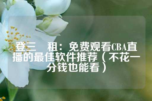 登三岀租：免费观看CBA直播的最佳软件推荐（不花一分钱也能看）