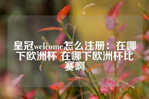 皇冠welcome怎么注册：在哪下欧洲杯 在哪下欧洲杯比赛啊