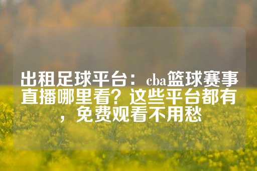 出租足球平台：cba篮球赛事直播哪里看？这些平台都有，免费观看不用愁