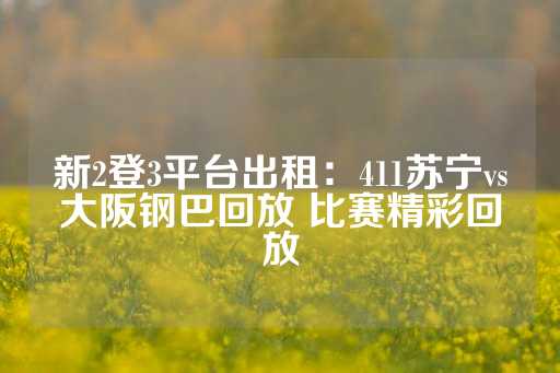 新2登3平台出租：411苏宁vs大阪钢巴回放 比赛精彩回放-第1张图片-皇冠信用盘出租