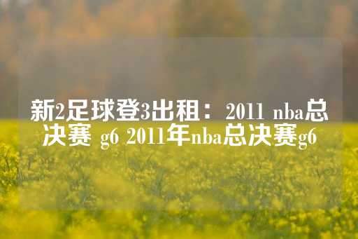 新2足球登3出租：2011 nba总决赛 g6 2011年nba总决赛g6-第1张图片-皇冠信用盘出租