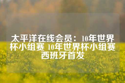 太平洋在线会员：10年世界杯小组赛 10年世界杯小组赛西班牙首发