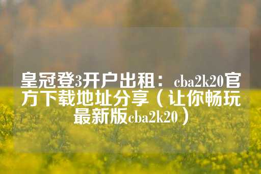 皇冠登3开户出租：cba2k20官方下载地址分享（让你畅玩最新版cba2k20）