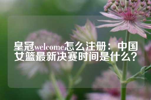 皇冠welcome怎么注册：中国女篮最新决赛时间是什么？-第1张图片-皇冠信用盘出租