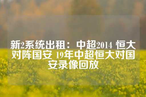 新2系统出租：中超2014 恒大对阵国安 19年中超恒大对国安录像回放