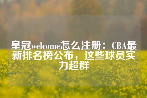 皇冠welcome怎么注册：CBA最新排名榜公布，这些球员实力超群