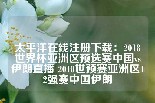 太平洋在线注册下载：2018世界杯亚洲区预选赛中国vs伊朗直播 2018世预赛亚洲区12强赛中国伊朗-第1张图片-皇冠信用盘出租