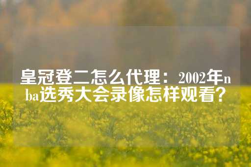 皇冠登二怎么代理：2002年nba选秀大会录像怎样观看？