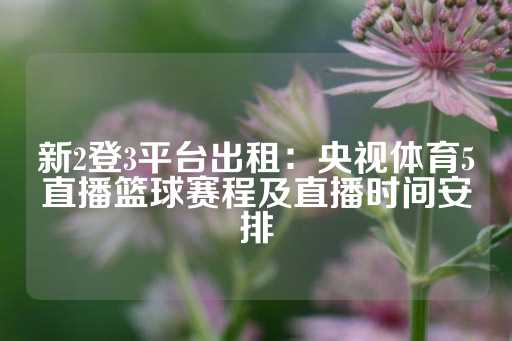 新2登3平台出租：央视体育5直播篮球赛程及直播时间安排