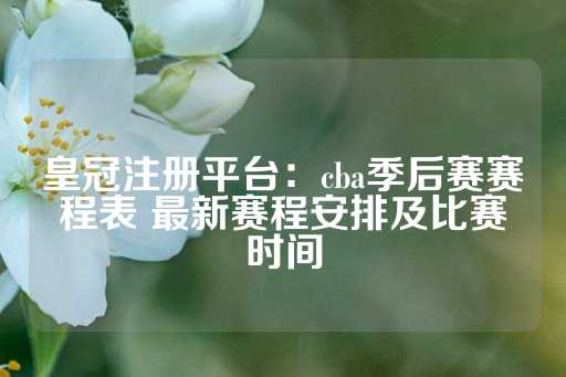 皇冠注册平台：cba季后赛赛程表 最新赛程安排及比赛时间-第1张图片-皇冠信用盘出租