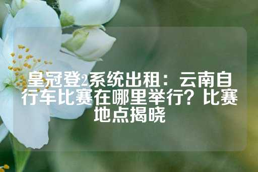 皇冠登2系统出租：云南自行车比赛在哪里举行？比赛地点揭晓