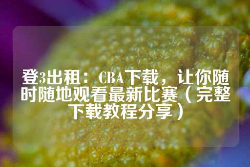 登3出租：CBA下载，让你随时随地观看最新比赛（完整下载教程分享）