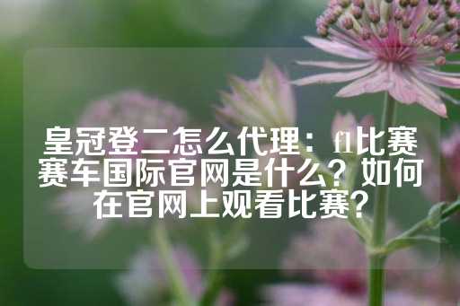 皇冠登二怎么代理：f1比赛赛车国际官网是什么？如何在官网上观看比赛？